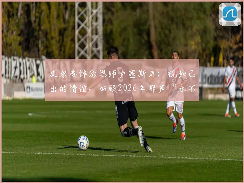 皮尔洛悼念恩师卢塞斯库：视如己出的情谊，回顾2026年那声“永不停止的感谢”背后故事