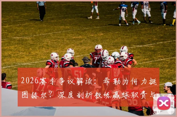 2026赛季争议解读：希勒为何力挺图赫尔？深度剖析教练赢球职责与文化礼仪边界，外籍主帅英超生存指南