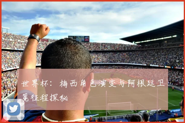 世界杯:梅西角色演变与阿根廷卫冕征程探秘
