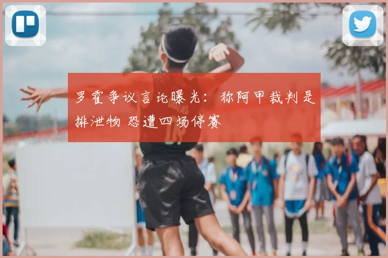 罗霍争议言论曝光：称阿甲裁判是排泄物 恐遭四场停赛