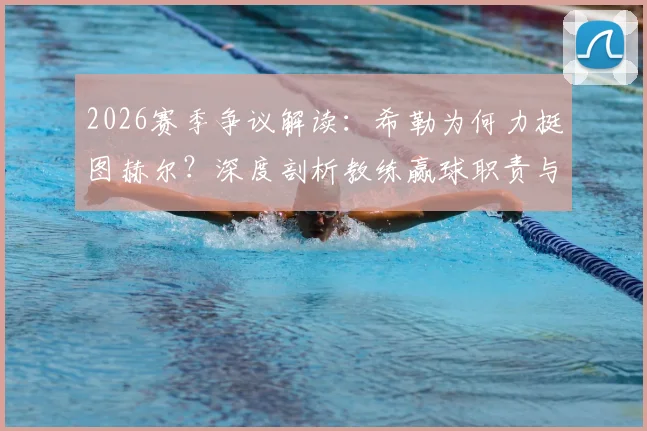 2026赛季争议解读:希勒为何力挺图赫尔?深度剖析教练赢球职责与文化礼仪边界,外籍主帅英超生存指南