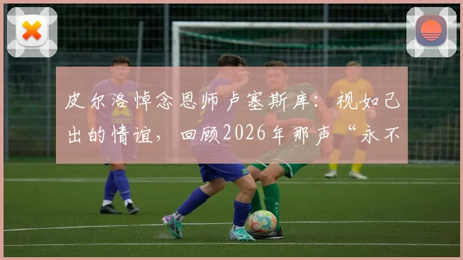 皮尔洛悼念恩师卢塞斯库：视如己出的情谊，回顾2026年那声“永不停止的感谢”背后故事