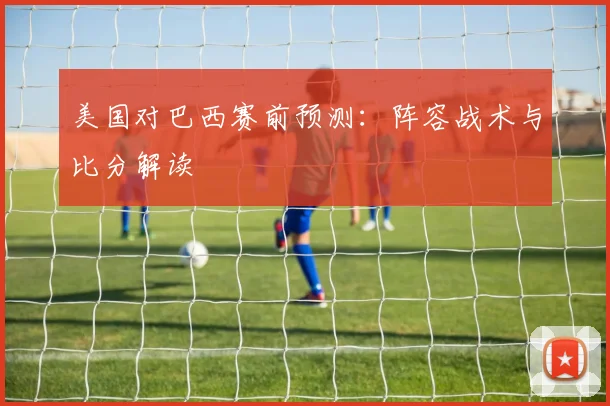 美国对巴西赛前预测:阵容战术与比分解读