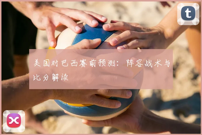 美国对巴西赛前预测：阵容战术与比分解读