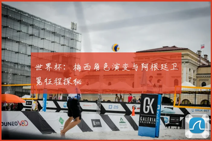 世界杯:梅西角色演变与阿根廷卫冕征程探秘
