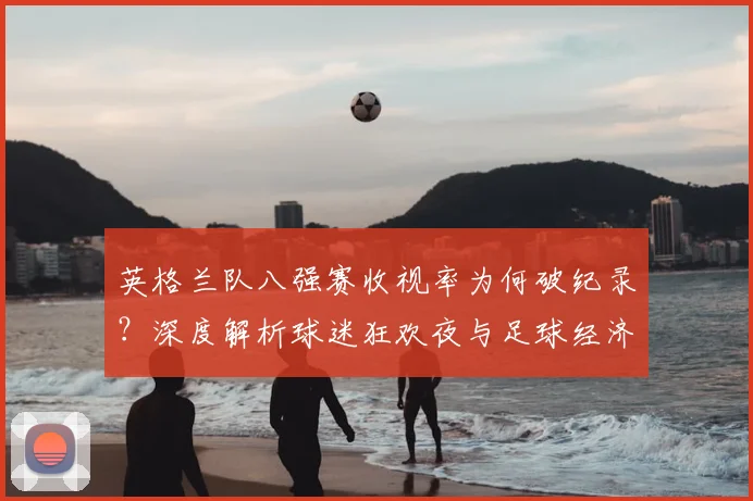 英格兰队八强赛收视率为何破纪录?深度解析球迷狂欢夜与足球经济影响